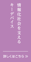情報化社会を支えるキーデバイス。詳しくはこちら