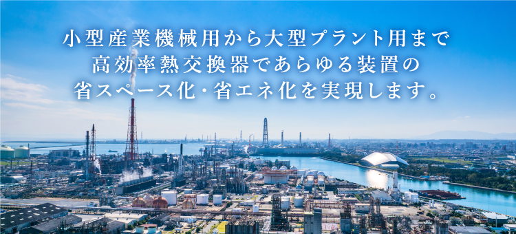 小型産業機械用から大型プラント用まで高効率熱交換器であらゆる装置の省スペース化・省エネ化を実現します。